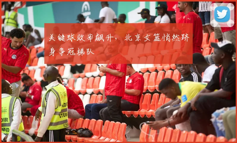 关键球效率飙升，北京女篮悄然跻身争冠梯队