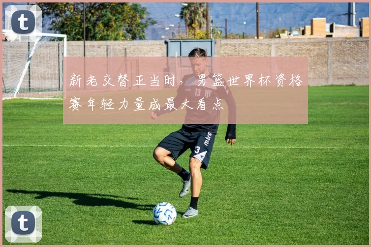 新老交替正当时，男篮世界杯资格赛年轻力量成最大看点