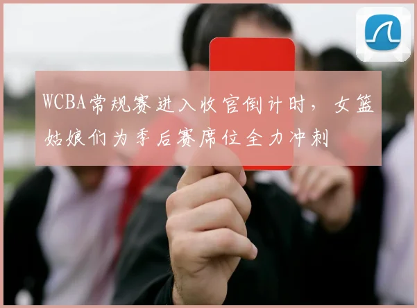 WCBA常规赛进入收官倒计时，女篮姑娘们为季后赛席位全力冲刺