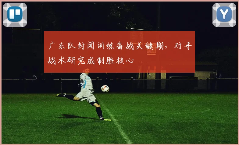 广东队封闭训练备战关键期，对手战术研究成制胜核心